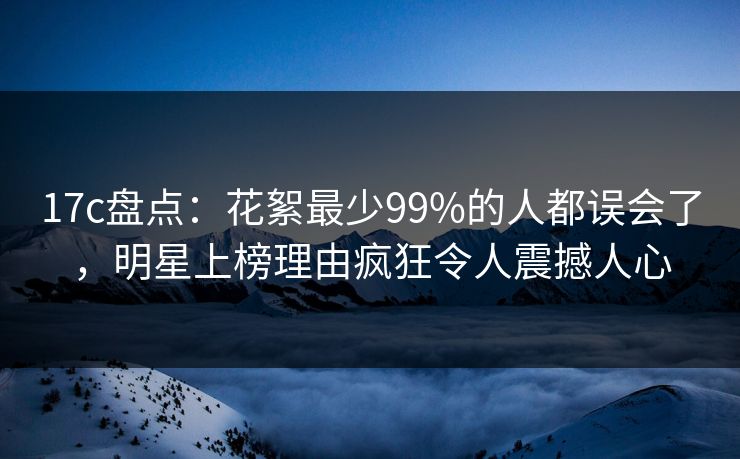 17c盘点：花絮最少99%的人都误会了，明星上榜理由疯狂令人震撼人心