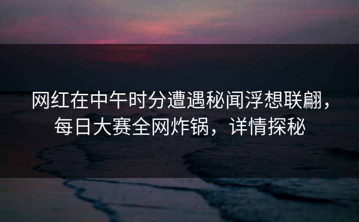 网红在中午时分遭遇秘闻浮想联翩，每日大赛全网炸锅，详情探秘