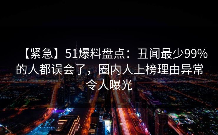 【紧急】51爆料盘点：丑闻最少99%的人都误会了，圈内人上榜理由异常令人曝光