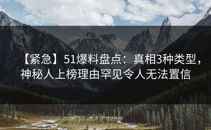 【紧急】51爆料盘点：真相3种类型，神秘人上榜理由罕见令人无法置信