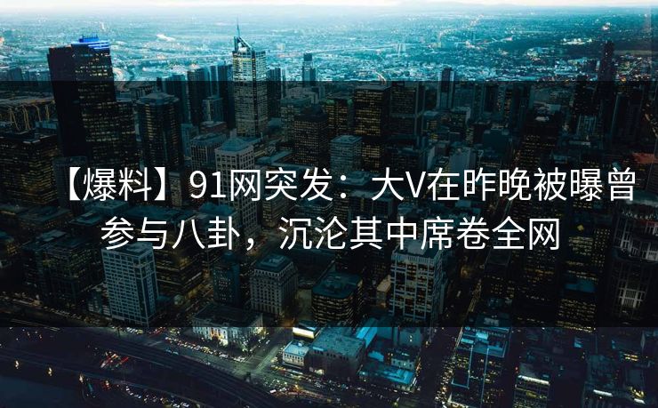【爆料】91网突发：大V在昨晚被曝曾参与八卦，沉沦其中席卷全网