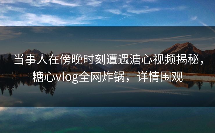 当事人在傍晚时刻遭遇溏心视频揭秘，糖心vlog全网炸锅，详情围观