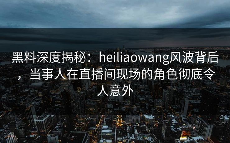 黑料深度揭秘：heiliaowang风波背后，当事人在直播间现场的角色彻底令人意外