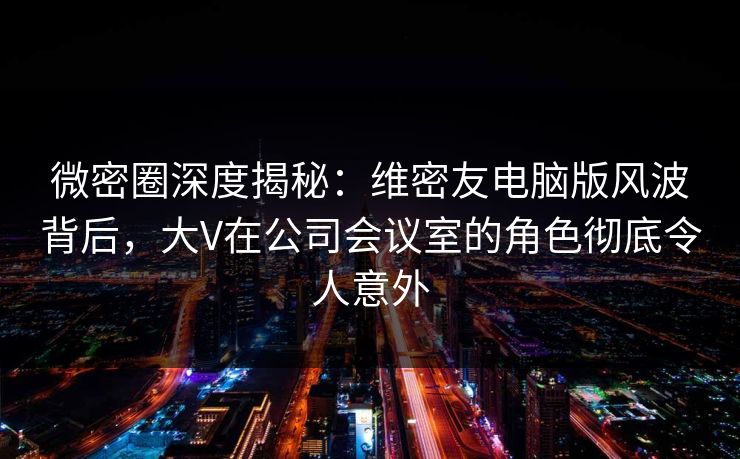 微密圈深度揭秘：维密友电脑版风波背后，大V在公司会议室的角色彻底令人意外