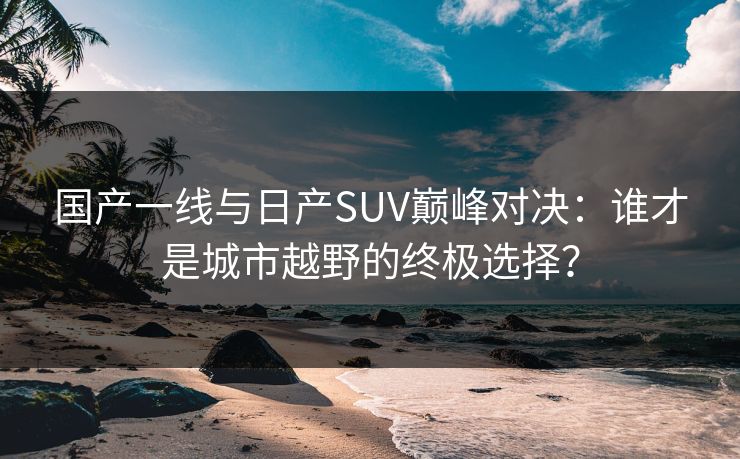 国产一线与日产SUV巅峰对决：谁才是城市越野的终极选择？