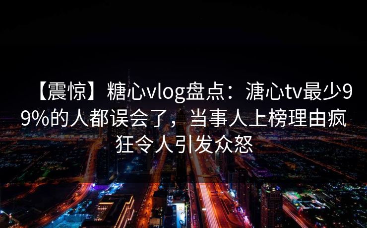 【震惊】糖心vlog盘点：溏心tv最少99%的人都误会了，当事人上榜理由疯狂令人引发众怒