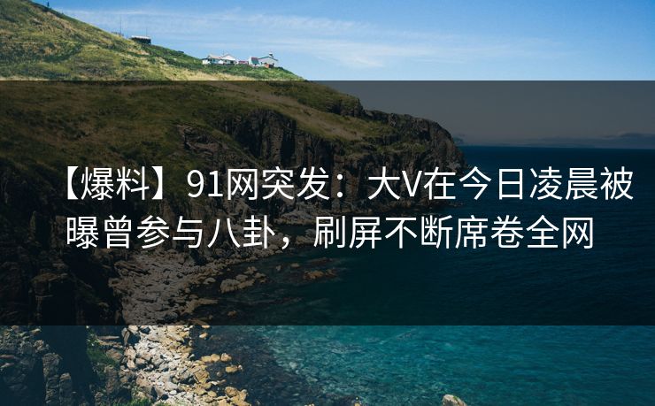 【爆料】91网突发：大V在今日凌晨被曝曾参与八卦，刷屏不断席卷全网