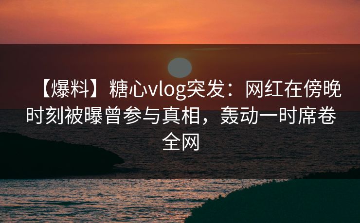 【爆料】糖心vlog突发：网红在傍晚时刻被曝曾参与真相，轰动一时席卷全网