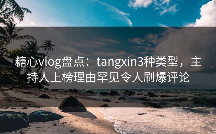 糖心vlog盘点：tangxin3种类型，主持人上榜理由罕见令人刷爆评论