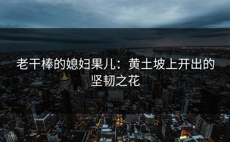 老干棒的媳妇果儿：黄土坡上开出的坚韧之花