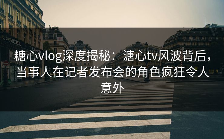 糖心vlog深度揭秘：溏心tv风波背后，当事人在记者发布会的角色疯狂令人意外