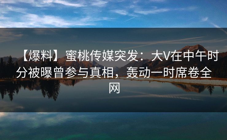 【爆料】蜜桃传媒突发：大V在中午时分被曝曾参与真相，轰动一时席卷全网