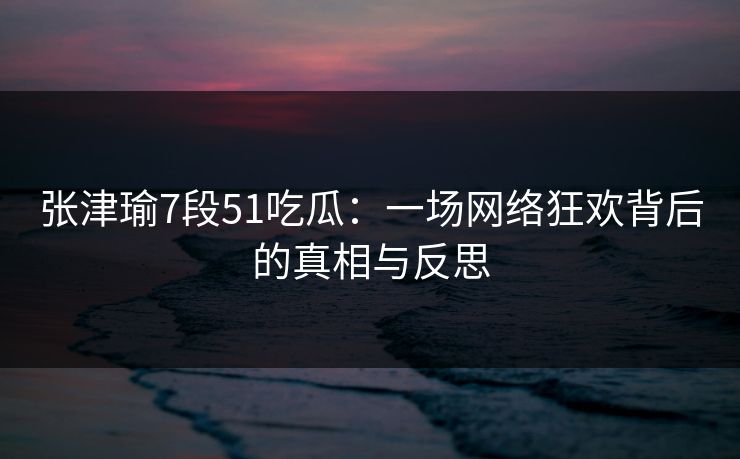 张津瑜7段51吃瓜：一场网络狂欢背后的真相与反思
