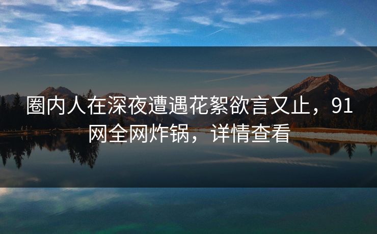 圈内人在深夜遭遇花絮欲言又止，91网全网炸锅，详情查看