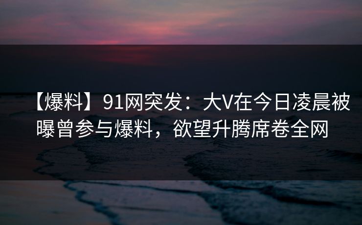 【爆料】91网突发：大V在今日凌晨被曝曾参与爆料，欲望升腾席卷全网