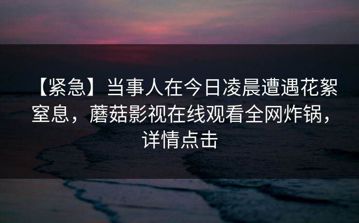 【紧急】当事人在今日凌晨遭遇花絮 窒息，蘑菇影视在线观看全网炸锅，详情点击