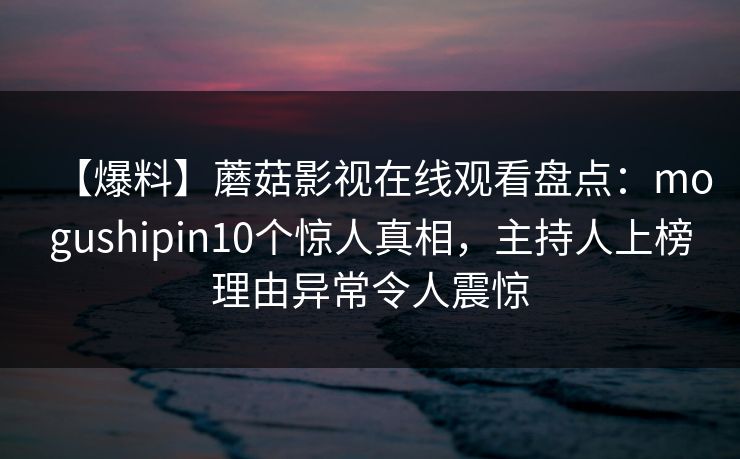 【爆料】蘑菇影视在线观看盘点：mogushipin10个惊人真相，主持人上榜理由异常令人震惊