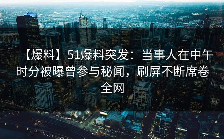 【爆料】51爆料突发：当事人在中午时分被曝曾参与秘闻，刷屏不断席卷全网