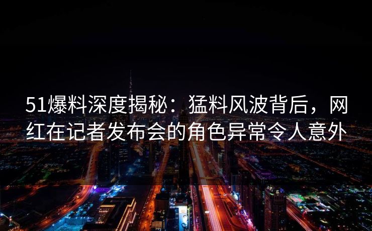 51爆料深度揭秘：猛料风波背后，网红在记者发布会的角色异常令人意外