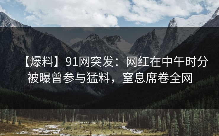 【爆料】91网突发：网红在中午时分被曝曾参与猛料，窒息席卷全网