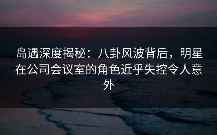 岛遇深度揭秘：八卦风波背后，明星在公司会议室的角色近乎失控令人意外
