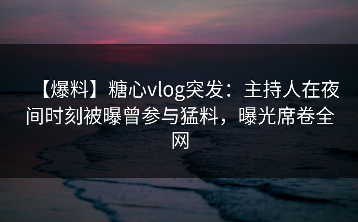 【爆料】糖心vlog突发：主持人在夜间时刻被曝曾参与猛料，曝光席卷全网