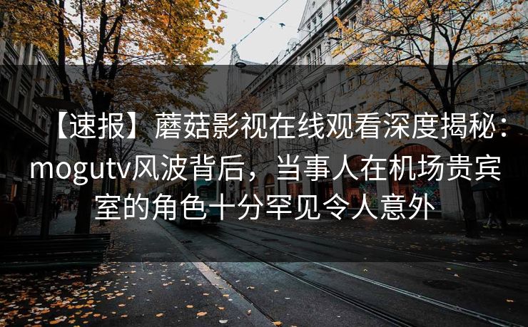 【速报】蘑菇影视在线观看深度揭秘：mogutv风波背后，当事人在机场贵宾室的角色十分罕见令人意外