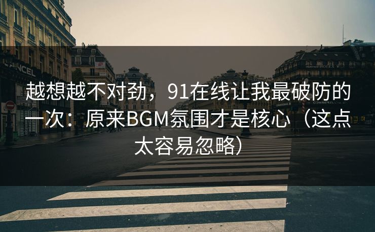 越想越不对劲，91在线让我最破防的一次：原来BGM氛围才是核心（这点太容易忽略）