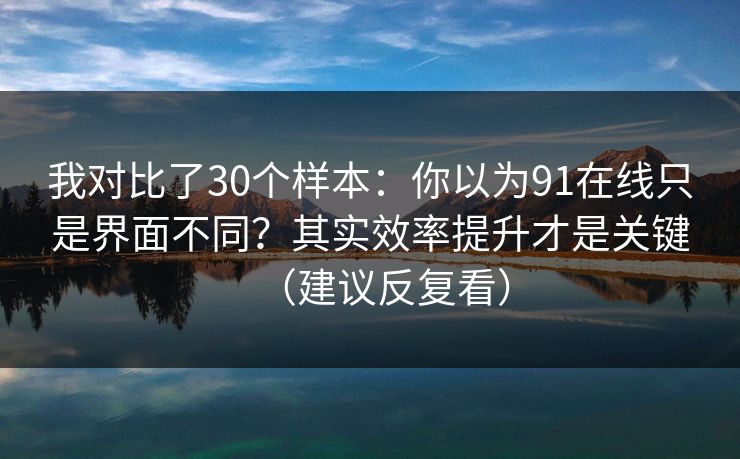 我对比了30个样本：你以为91在线只是界面不同？其实效率提升才是关键（建议反复看）