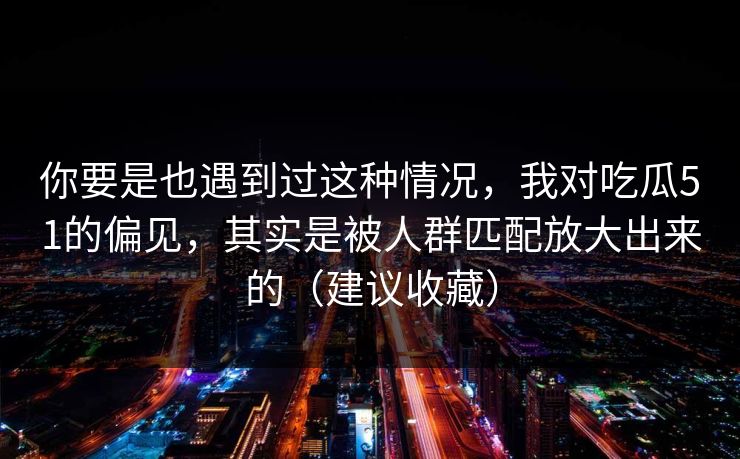 你要是也遇到过这种情况，我对吃瓜51的偏见，其实是被人群匹配放大出来的（建议收藏）