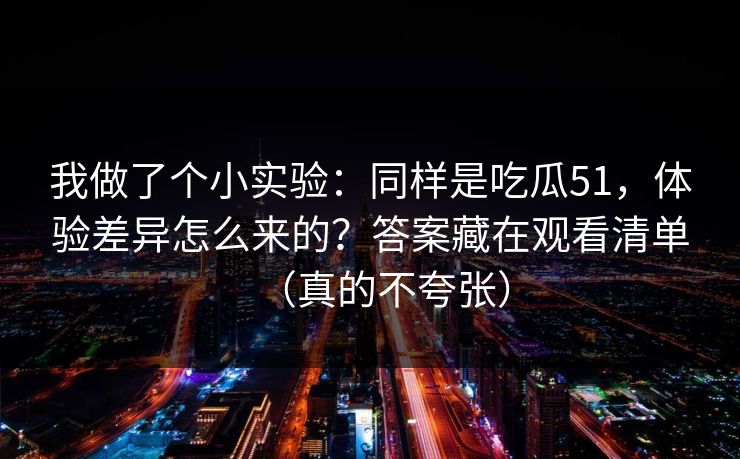 我做了个小实验：同样是吃瓜51，体验差异怎么来的？答案藏在观看清单（真的不夸张）
