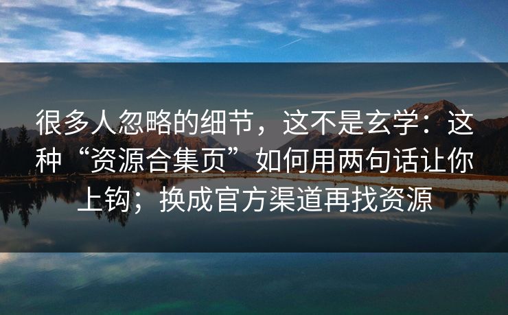 很多人忽略的细节，这不是玄学：这种“资源合集页”如何用两句话让你上钩；换成官方渠道再找资源