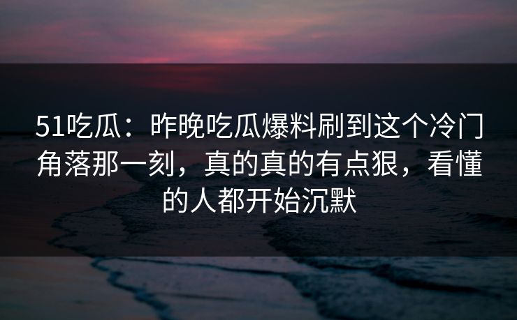 51吃瓜：昨晚吃瓜爆料刷到这个冷门角落那一刻，真的真的有点狠，看懂的人都开始沉默